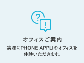 オフィスご案内 実際にPHONE APPLIのオフィスを 体験いただきます。