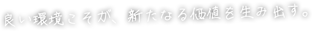 良い環境こそが、新たなる価値を生み出す。